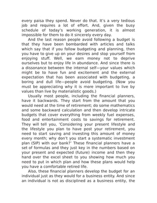 every paisa they spend. Never do that. It’s a very tedious
job and requires a lot of effort. And, given the busy
schedule of today’s working generation, it is almost
impossible for them to do it sincerely every day.
And the last reason people avoid following a budget is
that they have been bombarded with articles and talks
which say that if you follow budgeting and planning, then
you have to give up on your desires and stop yourself from
enjoying stuff. Well, we earn money not to deprive
ourselves but to enjoy life in abundance. And since there is
a dissonance between the internal self—your values which
might be to have fun and excitement and the external
expectation that has been associated with budgeting, a
boring and dull life—people avoid budgeting. (Now you
must be appreciating why it is more important to live by
values than live by materialistic goods.)
Usually most people, including the financial planners,
have it backwards. They start from the amount that you
would need at the time of retirement; do some mathematics
and some backward calculation and then develop intricate
budgets that cover everything from weekly fuel expenses,
food and entertainment costs to savings for retirement.
They will tell you, ‘Considering your present lifestyle and
the lifestyle you plan to have post your retirement, you
need to start saving and investing this amount of money
every month; why don’t you start a systematic investment
plan (SIP) with our bank?’ These financial planners have a
set of formulas and they just key in the numbers based on
your present and expected (future) income and then they
hand over the excel sheet to you showing how much you
need to put in which plan and how these plans would help
you have a comfortable retired life.
Also, these financial planners develop the budget for an
individual just as they would for a business entity. And since
an individual is not as disciplined as a business entity, the
 
