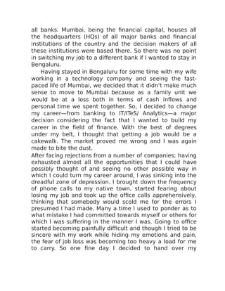 all banks. Mumbai, being the financial capital, houses all
the headquarters (HQs) of all major banks and financial
institutions of the country and the decision makers of all
these institutions were based there. So there was no point
in switching my job to a different bank if I wanted to stay in
Bengaluru.
Having stayed in Bengaluru for some time with my wife
working in a technology company and seeing the fast-
paced life of Mumbai, we decided that it didn’t make much
sense to move to Mumbai because as a family unit we
would be at a loss both in terms of cash inflows and
personal time we spent together. So, I decided to change
my career—from banking to IT/ITeS/ Analytics—a major
decision considering the fact that I wanted to build my
career in the field of finance. With the best of degrees
under my belt, I thought that getting a job would be a
cakewalk. The market proved me wrong and I was again
made to bite the dust.
After facing rejections from a number of companies; having
exhausted almost all the opportunities that I could have
possibly thought of and seeing no other possible way in
which I could turn my career around, I was sinking into the
dreadful zone of depression. I brought down the frequency
of phone calls to my native town, started fearing about
losing my job and took up the office calls apprehensively,
thinking that somebody would scold me for the errors I
presumed I had made. Many a time I used to ponder as to
what mistake I had committed towards myself or others for
which I was suffering in the manner I was. Going to office
started becoming painfully difficult and though I tried to be
sincere with my work while hiding my emotions and pain,
the fear of job loss was becoming too heavy a load for me
to carry. So one fine day I decided to hand over my
 