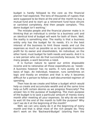 budget is hardly followed to the core as the financial
planner had expected. The tens of thousands of rupees that
were supposed to be there at the end of the month to buy a
mutual fund and to start up a retirement fund have shrunk
or vanished completely. And then people complain, ‘This
damn budget isn’t working.’
The mistake people and the financial planner make is in
thinking that an individual is similar to a business unit and
an identical kind of budget will work for both of them. Well,
the reality is something else. The reality is that a business
entity only has the budget for its needs. It’s in the best
interest of the business to limit those needs and cut the
expenses as much as possible so as to generate maximum
profit for its owner and shareholders. An individual, on the
other hand, must budget for both needs and wants. And it is
a rare person who can do that successfully because, for too
many people, a want becomes a need.
It is human nature to spend our entire disposable
income and to rationalise all those expenditures as ‘needs’.
A business however has no wants. It runs purely on the
basis of logic. An individual, however, runs sometimes on
logic and mostly on emotion and that is why it becomes
difficult for a person to follow a well-documented regimen of
spending.
Then how do we create and follow a budget which would
help us create and accumulate wealth and at the same time
help us fulfil certain desires as we progress financially? The
answer lies in the purpose of budgeting. The main purpose
of the budget is to save a particular amount of money every
month after meeting all your expenses. So why do we need
to wait till the end of the month to fulfil the purpose? Why
can’t we do it at the beginning of the month?
Well, we can very easily do it at the beginning of every
month and that is what most of the rich people do. They
don’t work on the ‘Backward-Budget’ (starting from the
 