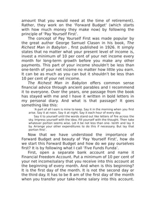 amount that you would need at the time of retirement).
Rather, they work on the ‘Forward Budget’ (which starts
with how much money they make now) by following the
principle of ‘Pay Yourself First’.
The concept of Pay Yourself First was made popular by
the great author George Samuel Clason in his book, The
Richest Man in Babylon , first published in 1926. It simply
states that no matter what your present level of income is,
invest a minimum of 10 per cent of your net income every
month for long-term growth before you make any other
payments. This part of your income shouldn’t be less than
one-tenth of your net income no matter how little you earn.
It can be as much as you can but it shouldn’t be less than
10 per cent of your net income.
The Richest Man in Babylon offers common sense
financial advice through ancient parables and I recommend
it to everyone. Over the years, one passage from the book
has stayed with me and I have it written in bold letters in
my personal diary. And what is that passage? It goes
something like this:
‘A part of all I earn is mine to keep. Say it in the morning when you first
arise. Say it at noon. Say it at night. Say it each hour of every day.
Say it to yourself until the words stand out like letters of fire across the
sky. Impress yourself with the idea. Fill yourself with the thought. Then take
whatever portion seems wise. Let it be not less than one- tenth and lay it
by. Arrange your other expenditures to do this if necessary. But lay that
portion first’.
Now that we have understood the importance of
Forward Budget and beauty of ‘Pay Yourself First’, how do
we start this Forward Budget and how do we pay ourselves
first? It is by following what I call ‘Five Funds Funda’.
First, open a separate bank account and name it
Financial Freedom Account. Put a minimum of 10 per cent of
your net income/salary that you receive into this account at
the beginning of every month. And when is this beginning?
It is the first day of the month. It is not the second day or
the third day. It has to be 8 am of the first day of the month
when you transfer your take-home salary into this account.
 