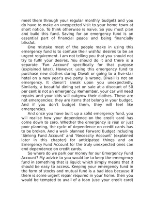 meet them through your regular monthly budget) and you
do have to make an unexpected visit to your home town at
short notice. To think otherwise is naïve. So you must plan
and build this fund. Saving for an emergency fund is an
essential part of financial peace and being financially
blissful.
One mistake most of the people make in using this
emergency fund is to confuse their wishful desires to be an
urgent requirement. I am not telling you that you should not
try to fulfil your desires. You should do it and there is a
separate ‘Fun Account’ specifically for that purpose
(explained later). However, using this emergency fund to
purchase new clothes during Diwali or going to a five-star
hotel on a new year’s eve party is wrong. Diwali is not an
emergency. It doesn’t sneak upon you unexpectedly.
Similarly, a beautiful dining set on sale at a discount of 50
per cent is not an emergency. Remember, your car will need
repairs and your kids will outgrow their clothes. These are
not emergencies; they are items that belong in your budget.
And if you don’t budget them, they will feel like
emergencies.
And once you have built up a solid emergency fund, you
will realise how your dependence on the credit card has
come down to zero. Whether the emergency is real or just
poor planning, the cycle of dependence on credit cards has
to be broken. And a well- planned Forward Budget including
‘Sinking Fund Account’ and ‘Necessity Account’ (explained
later in this chapter) for anticipated things and an
Emergency Fund Account for the truly unexpected ones can
end dependence on credit cards.
So where do we park our money for our Emergency Fund
Account? My advice to you would be to keep the emergency
fund in something that is liquid; which simply means that it
should be easy to access. Keeping your emergency fund in
the form of stocks and mutual fund is a bad idea because if
there is some urgent repair required in your home, then you
would be tempted to avail of a loan (use your credit card)
 