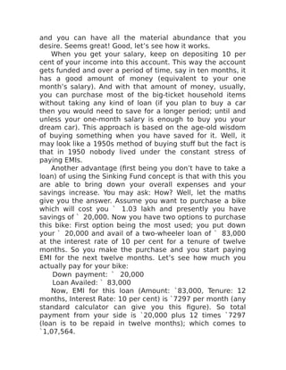 and you can have all the material abundance that you
desire. Seems great! Good, let’s see how it works.
When you get your salary, keep on depositing 10 per
cent of your income into this account. This way the account
gets funded and over a period of time, say in ten months, it
has a good amount of money (equivalent to your one
month’s salary). And with that amount of money, usually,
you can purchase most of the big-ticket household items
without taking any kind of loan (if you plan to buy a car
then you would need to save for a longer period; until and
unless your one-month salary is enough to buy you your
dream car). This approach is based on the age-old wisdom
of buying something when you have saved for it. Well, it
may look like a 1950s method of buying stuff but the fact is
that in 1950 nobody lived under the constant stress of
paying EMIs.
Another advantage (first being you don’t have to take a
loan) of using the Sinking Fund concept is that with this you
are able to bring down your overall expenses and your
savings increase. You may ask: How? Well, let the maths
give you the answer. Assume you want to purchase a bike
which will cost you ` 1.03 lakh and presently you have
savings of ` 20,000. Now you have two options to purchase
this bike: First option being the most used; you put down
your ` 20,000 and avail of a two-wheeler loan of ` 83,000
at the interest rate of 10 per cent for a tenure of twelve
months. So you make the purchase and you start paying
EMI for the next twelve months. Let’s see how much you
actually pay for your bike:
Down payment: ` 20,000
Loan Availed: ` 83,000
Now, EMI for this loan (Amount: `83,000, Tenure: 12
months, Interest Rate: 10 per cent) is `7297 per month (any
standard calculator can give you this figure). So total
payment from your side is `20,000 plus 12 times `7297
(loan is to be repaid in twelve months); which comes to
`1,07,564.
 