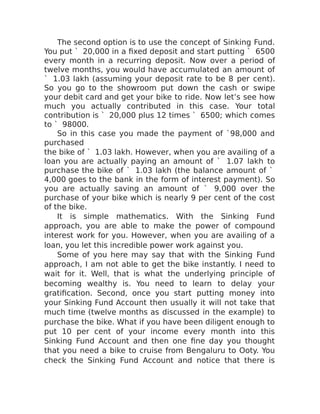 The second option is to use the concept of Sinking Fund.
You put ` 20,000 in a fixed deposit and start putting ` 6500
every month in a recurring deposit. Now over a period of
twelve months, you would have accumulated an amount of
` 1.03 lakh (assuming your deposit rate to be 8 per cent).
So you go to the showroom put down the cash or swipe
your debit card and get your bike to ride. Now let’s see how
much you actually contributed in this case. Your total
contribution is ` 20,000 plus 12 times ` 6500; which comes
to ` 98000.
So in this case you made the payment of `98,000 and
purchased
the bike of ` 1.03 lakh. However, when you are availing of a
loan you are actually paying an amount of ` 1.07 lakh to
purchase the bike of ` 1.03 lakh (the balance amount of `
4,000 goes to the bank in the form of interest payment). So
you are actually saving an amount of ` 9,000 over the
purchase of your bike which is nearly 9 per cent of the cost
of the bike.
It is simple mathematics. With the Sinking Fund
approach, you are able to make the power of compound
interest work for you. However, when you are availing of a
loan, you let this incredible power work against you.
Some of you here may say that with the Sinking Fund
approach, I am not able to get the bike instantly. I need to
wait for it. Well, that is what the underlying principle of
becoming wealthy is. You need to learn to delay your
gratification. Second, once you start putting money into
your Sinking Fund Account then usually it will not take that
much time (twelve months as discussed in the example) to
purchase the bike. What if you have been diligent enough to
put 10 per cent of your income every month into this
Sinking Fund Account and then one fine day you thought
that you need a bike to cruise from Bengaluru to Ooty. You
check the Sinking Fund Account and notice that there is
 