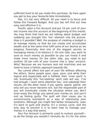 sufficient fund to let you make this purchase. So here again
you get to buy your favourite bike immediately.
See, it’s not very difficult. All you need is to focus and
follow this Forward Budget. And you too will find out how
easy and effective it is.
Fourth, open a Fun Account and put 10 per cent of your
net income into this account at the beginning of this month.
You may think that here we are talking about budget and
suddenly you brought this ‘fun’ element into the picture.
How is it possible? Well, the purpose of creating a budget is
to manage money so that we can create and accumulate
wealth and at the same time fulfil some of our desires as we
progress financially. And one of the biggest secrets to
managing money is to balance it. On one side, you want to
save as much money as possible so you can invest it and
make more money. On the other side, you need to put
another 10 per cent of your income into a ‘play’ account.
Why? Because we are humans and not machines and we
need to have a holistic approach towards life.
You cannot affect one part of your life without affecting
the others. Some people save, save, save, and while their
logical and responsible self is fulfilled, their ‘inner spirit’ is
not. Eventually this ‘fun-seeking’ spirit side will say, ‘I’ve
had enough. I want some attention too,’ and sabotage their
results. On the other hand, if you spend, spend, spend, not
only will you never become rich, but the responsible part of
you will eventually create the situation where you don’t
even enjoy the things you spend your money on, and you’ll
end up feeling guilty. The guilt will then cause you to
unconsciously overspend as a way of expressing your
emotions. Although you might feel better temporarily, soon
it’s back to guilt and shame. It’s a vicious cycle, and the
only way to prevent it is to learn how to manage your
money in a way that works.
Your Fun Account is primarily used to nurture yourself—
to do the things you wouldn’t normally do. It’s for the extra
 
