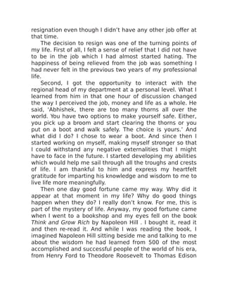 resignation even though I didn’t have any other job offer at
that time.
The decision to resign was one of the turning points of
my life. First of all, I felt a sense of relief that I did not have
to be in the job which I had almost started hating. The
happiness of being relieved from the job was something I
had never felt in the previous two years of my professional
life.
Second, I got the opportunity to interact with the
regional head of my department at a personal level. What I
learned from him in that one hour of discussion changed
the way I perceived the job, money and life as a whole. He
said, ‘Abhishek, there are too many thorns all over the
world. You have two options to make yourself safe. Either,
you pick up a broom and start clearing the thorns or you
put on a boot and walk safely. The choice is yours.’ And
what did I do? I chose to wear a boot. And since then I
started working on myself, making myself stronger so that
I could withstand any negative externalities that I might
have to face in the future. I started developing my abilities
which would help me sail through all the troughs and crests
of life. I am thankful to him and express my heartfelt
gratitude for imparting his knowledge and wisdom to me to
live life more meaningfully.
Then one day good fortune came my way. Why did it
appear at that moment in my life? Why do good things
happen when they do? I really don’t know. For me, this is
part of the mystery of life. Anyway, my good fortune came
when I went to a bookshop and my eyes fell on the book
Think and Grow Rich by Napoleon Hill . I bought it, read it
and then re-read it. And while I was reading the book, I
imagined Napoleon Hill sitting beside me and talking to me
about the wisdom he had learned from 500 of the most
accomplished and successful people of the world of his era,
from Henry Ford to Theodore Roosevelt to Thomas Edison
 