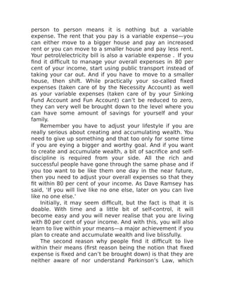 person to person means it is nothing but a variable
expense. The rent that you pay is a variable expense—you
can either move to a bigger house and pay an increased
rent or you can move to a smaller house and pay less rent.
Your petrol/electricity bill is also a variable expense . If you
find it difficult to manage your overall expenses in 80 per
cent of your income, start using public transport instead of
taking your car out. And if you have to move to a smaller
house, then shift. While practically your so-called fixed
expenses (taken care of by the Necessity Account) as well
as your variable expenses (taken care of by your Sinking
Fund Account and Fun Account) can’t be reduced to zero,
they can very well be brought down to the level where you
can have some amount of savings for yourself and your
family.
Remember you have to adjust your lifestyle if you are
really serious about creating and accumulating wealth. You
need to give up something and that too only for some time
if you are eying a bigger and worthy goal. And if you want
to create and accumulate wealth, a bit of sacrifice and self-
discipline is required from your side. All the rich and
successful people have gone through the same phase and if
you too want to be like them one day in the near future,
then you need to adjust your overall expenses so that they
fit within 80 per cent of your income. As Dave Ramsey has
said, ‘If you will live like no one else, later on you can live
like no one else.’
Initially, it may seem difficult, but the fact is that it is
doable. With time and a little bit of self-control, it will
become easy and you will never realise that you are living
with 80 per cent of your income. And with this, you will also
learn to live within your means—a major achievement if you
plan to create and accumulate wealth and live blissfully.
The second reason why people find it difficult to live
within their means (first reason being the notion that fixed
expense is fixed and can’t be brought down) is that they are
neither aware of nor understand Parkinson’s Law, which
 