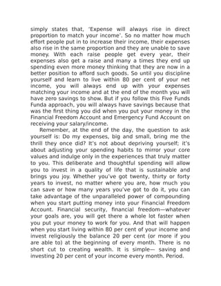 simply states that, ‘Expense will always rise in direct
proportion to match your income’. So no matter how much
effort people put in to increase their income, their expenses
also rise in the same proportion and they are unable to save
money. With each raise people get every year, their
expenses also get a raise and many a times they end up
spending even more money thinking that they are now in a
better position to afford such goods. So until you discipline
yourself and learn to live within 80 per cent of your net
income, you will always end up with your expenses
matching your income and at the end of the month you will
have zero savings to show. But if you follow this Five Funds
Funda approach, you will always have savings because that
was the first thing you did when you put your money in the
Financial Freedom Account and Emergency Fund Account on
receiving your salary/income.
Remember, at the end of the day, the question to ask
yourself is: Do my expenses, big and small, bring me the
thrill they once did? It’s not about depriving yourself; it’s
about adjusting your spending habits to mirror your core
values and indulge only in the experiences that truly matter
to you. This deliberate and thoughtful spending will allow
you to invest in a quality of life that is sustainable and
brings you joy. Whether you’ve got twenty, thirty or forty
years to invest, no matter where you are, how much you
can save or how many years you’ve got to do it, you can
take advantage of the unparalleled power of compounding
when you start putting money into your Financial Freedom
Account. Financial security, financial freedom—whatever
your goals are, you will get there a whole lot faster when
you put your money to work for you. And that will happen
when you start living within 80 per cent of your income and
invest religiously the balance 20 per cent (or more if you
are able to) at the beginning of every month. There is no
short cut to creating wealth. It is simple— saving and
investing 20 per cent of your income every month. Period.
 