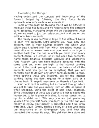 Executing the Budget
Having understood the concept and importance of the
Forward Budget by following the Five Funds Funda
approach, now let’s see how we execute it.
Some of you might be thinking that it will be difficult to
maintain these five funds and we need to have five different
bank accounts, managing which will be troublesome. After
all, we are used to just our salary account and one or two
additional bank accounts.
The reality is you don’t have to go to five different banks
to open five accounts. Let’s assume you have only one
account, that is, your savings account into which your
salary gets credited and from which you spend money to
meet all your expenses. Now what you need to do is go to
another bank (not the one in which you have your salary
account—there is a reason for it) and open two accounts.
Name them Financial Freedom Account and Emergency
Fund Account (you can have multiple accounts with the
same bank and when you login to the internet banking
portal of the bank you get to see the balance of all the
accounts and you get to do everything that you are
normally able to do with any other bank account). Second,
while opening these two accounts, opt for the internet
banking facility but don’t request for a debit card or a
cheque book. Strange it may seem but there is a logic to it.
Your debit card is nothing but a channel through which
you get to take out your money from an ATM or spend it
while shopping, using the point of sale (POS) machine.
Since the purpose of these two accounts is not to spend the
money but to let it grow with time, it makes sense not to
opt for a debit card. This way you are just protecting
yourself from yourself. Since you don’t get to take out your
money so easily, your money is protected and it will grow
with time. Dave Ramsey shares a story of a girl who knew
the importance of an Emergency Fund and how she
protected the money. He says, ‘The girl went to a store and
 