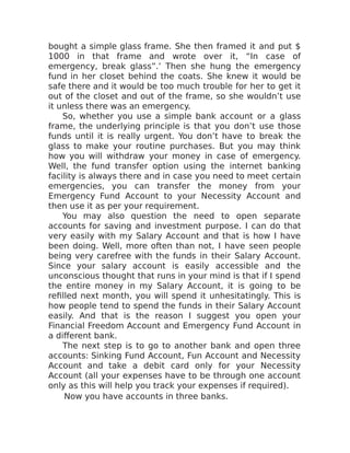bought a simple glass frame. She then framed it and put $
1000 in that frame and wrote over it, “In case of
emergency, break glass”.’ Then she hung the emergency
fund in her closet behind the coats. She knew it would be
safe there and it would be too much trouble for her to get it
out of the closet and out of the frame, so she wouldn’t use
it unless there was an emergency.
So, whether you use a simple bank account or a glass
frame, the underlying principle is that you don’t use those
funds until it is really urgent. You don’t have to break the
glass to make your routine purchases. But you may think
how you will withdraw your money in case of emergency.
Well, the fund transfer option using the internet banking
facility is always there and in case you need to meet certain
emergencies, you can transfer the money from your
Emergency Fund Account to your Necessity Account and
then use it as per your requirement.
You may also question the need to open separate
accounts for saving and investment purpose. I can do that
very easily with my Salary Account and that is how I have
been doing. Well, more often than not, I have seen people
being very carefree with the funds in their Salary Account.
Since your salary account is easily accessible and the
unconscious thought that runs in your mind is that if I spend
the entire money in my Salary Account, it is going to be
refilled next month, you will spend it unhesitatingly. This is
how people tend to spend the funds in their Salary Account
easily. And that is the reason I suggest you open your
Financial Freedom Account and Emergency Fund Account in
a different bank.
The next step is to go to another bank and open three
accounts: Sinking Fund Account, Fun Account and Necessity
Account and take a debit card only for your Necessity
Account (all your expenses have to be through one account
only as this will help you track your expenses if required).
Now you have accounts in three banks.
 