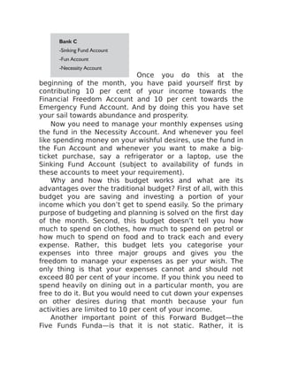 Once you do this at the
beginning of the month, you have paid yourself first by
contributing 10 per cent of your income towards the
Financial Freedom Account and 10 per cent towards the
Emergency Fund Account. And by doing this you have set
your sail towards abundance and prosperity.
Now you need to manage your monthly expenses using
the fund in the Necessity Account. And whenever you feel
like spending money on your wishful desires, use the fund in
the Fun Account and whenever you want to make a big-
ticket purchase, say a refrigerator or a laptop, use the
Sinking Fund Account (subject to availability of funds in
these accounts to meet your requirement).
Why and how this budget works and what are its
advantages over the traditional budget? First of all, with this
budget you are saving and investing a portion of your
income which you don’t get to spend easily. So the primary
purpose of budgeting and planning is solved on the first day
of the month. Second, this budget doesn’t tell you how
much to spend on clothes, how much to spend on petrol or
how much to spend on food and to track each and every
expense. Rather, this budget lets you categorise your
expenses into three major groups and gives you the
freedom to manage your expenses as per your wish. The
only thing is that your expenses cannot and should not
exceed 80 per cent of your income. If you think you need to
spend heavily on dining out in a particular month, you are
free to do it. But you would need to cut down your expenses
on other desires during that month because your fun
activities are limited to 10 per cent of your income.
Another important point of this Forward Budget—the
Five Funds Funda—is that it is not static. Rather, it is
 