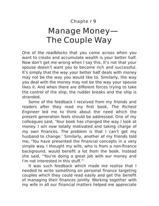 Chapte r 9
Manage Money—
The Couple Way
One of the roadblocks that you come across when you
want to create and accumulate wealth is your better half.
Now don’t get me wrong when I say this. It’s not that your
spouse doesn’t want you to become rich and successful.
It’s simply that the way your better half deals with money
may not be the way you would like to. Similarly, the way
you deal with the money may not be the way your spouse
likes it. And when there are different forces trying to take
the control of the ship, the rudder breaks and the ship is
stranded.
Some of the feedback I received from my friends and
readers after they read my first book, The Richest
Engineer led me to think about the need which the
present generation feels should be addressed. One of my
colleagues said, ‘Your book has changed the way I look at
money. I am now totally motivated and taking charge of
my own finances. The problem is that I can’t get my
husband to change.’ Similarly, another of my friends told
me, ‘You have presented the financial concepts in a very
simple way. I thought my wife, who is from a non-finance
background, would benefit a lot from the book. Instead
she said, “You’re doing a great job with our money and
I’m not interested in this stuff.”’
It was such feedback which made me realise that I
needed to write something on personal finance targeting
couples which they could read easily and get the benefit
of managing their finances jointly. Working together with
my wife in all our financial matters helped me appreciate
 