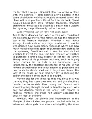 the fact that a couple’s financial plan is a lot like a plane
with two engines. If both engines aren’t pointed in the
same direction or working at roughly an equal power, the
plane will have problems. David Bach in his book, Smart
Couples Finish Rich says, ‘Without teamwork, financial
planning for most couples becomes a battle, not a victory.
And ignoring the problem only makes it worse.’
What Worked Earlier May Not Work Now
Two to three decades ago, when a man was considered
the sole breadwinner for the family, he had the maximum
say in its financial decisions. Whether it was about
savings, investments or any major purchases, it was he
who decided how much money should go where and how
much money should be spent to purchase new clothes for
the upcoming Diwali festival. It was he who decided
whether to invest the bonus he had received or whether
to purchase a brand new scooter or car for the family.
Though many of his purchase decisions, such as buying
better clothes for the kids or an automobile, were
influenced by the constant persistence of his wife, it was
he who decided when the things should be purchased and
how much he should shell out to buy those items. The
lady of the house, at best, had her say in choosing the
colour and design of the stuff to be bought.
Women also let the things go that way since that was
the way they had seen their mothers and grandmothers
handle the households. Also, money and finance were
something they thought should be handled by men. With
only one decision maker in the family, with regards to
financial matters, the other half silently accepted the
decision most of the time.
However, with the growth and improvement in the
lifestyle of the middle-class people, coupled with better
education, where girls have also started getting the same
 