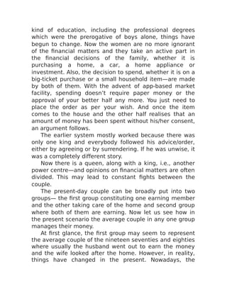 kind of education, including the professional degrees
which were the prerogative of boys alone, things have
begun to change. Now the women are no more ignorant
of the financial matters and they take an active part in
the financial decisions of the family, whether it is
purchasing a home, a car, a home appliance or
investment. Also, the decision to spend, whether it is on a
big-ticket purchase or a small household item—are made
by both of them. With the advent of app-based market
facility, spending doesn’t require paper money or the
approval of your better half any more. You just need to
place the order as per your wish. And once the item
comes to the house and the other half realises that an
amount of money has been spent without his/her consent,
an argument follows.
The earlier system mostly worked because there was
only one king and everybody followed his advice/order,
either by agreeing or by surrendering. If he was unwise, it
was a completely different story.
Now there is a queen, along with a king, i.e., another
power centre—and opinions on financial matters are often
divided. This may lead to constant fights between the
couple.
The present-day couple can be broadly put into two
groups— the first group constituting one earning member
and the other taking care of the home and second group
where both of them are earning. Now let us see how in
the present scenario the average couple in any one group
manages their money.
At first glance, the first group may seem to represent
the average couple of the nineteen seventies and eighties
where usually the husband went out to earn the money
and the wife looked after the home. However, in reality,
things have changed in the present. Nowadays, the
 