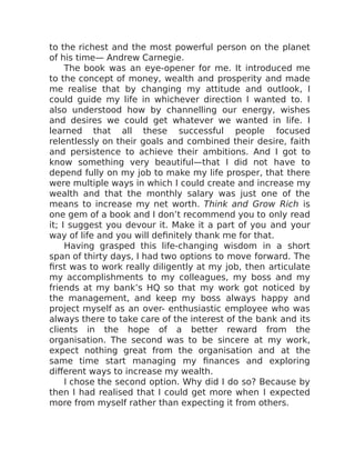 to the richest and the most powerful person on the planet
of his time— Andrew Carnegie.
The book was an eye-opener for me. It introduced me
to the concept of money, wealth and prosperity and made
me realise that by changing my attitude and outlook, I
could guide my life in whichever direction I wanted to. I
also understood how by channelling our energy, wishes
and desires we could get whatever we wanted in life. I
learned that all these successful people focused
relentlessly on their goals and combined their desire, faith
and persistence to achieve their ambitions. And I got to
know something very beautiful—that I did not have to
depend fully on my job to make my life prosper, that there
were multiple ways in which I could create and increase my
wealth and that the monthly salary was just one of the
means to increase my net worth. Think and Grow Rich is
one gem of a book and I don’t recommend you to only read
it; I suggest you devour it. Make it a part of you and your
way of life and you will definitely thank me for that.
Having grasped this life-changing wisdom in a short
span of thirty days, I had two options to move forward. The
first was to work really diligently at my job, then articulate
my accomplishments to my colleagues, my boss and my
friends at my bank’s HQ so that my work got noticed by
the management, and keep my boss always happy and
project myself as an over- enthusiastic employee who was
always there to take care of the interest of the bank and its
clients in the hope of a better reward from the
organisation. The second was to be sincere at my work,
expect nothing great from the organisation and at the
same time start managing my finances and exploring
different ways to increase my wealth.
I chose the second option. Why did I do so? Because by
then I had realised that I could get more when I expected
more from myself rather than expecting it from others.
 