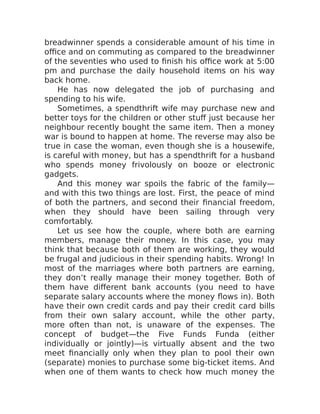 breadwinner spends a considerable amount of his time in
office and on commuting as compared to the breadwinner
of the seventies who used to finish his office work at 5:00
pm and purchase the daily household items on his way
back home.
He has now delegated the job of purchasing and
spending to his wife.
Sometimes, a spendthrift wife may purchase new and
better toys for the children or other stuff just because her
neighbour recently bought the same item. Then a money
war is bound to happen at home. The reverse may also be
true in case the woman, even though she is a housewife,
is careful with money, but has a spendthrift for a husband
who spends money frivolously on booze or electronic
gadgets.
And this money war spoils the fabric of the family—
and with this two things are lost. First, the peace of mind
of both the partners, and second their financial freedom,
when they should have been sailing through very
comfortably.
Let us see how the couple, where both are earning
members, manage their money. In this case, you may
think that because both of them are working, they would
be frugal and judicious in their spending habits. Wrong! In
most of the marriages where both partners are earning,
they don’t really manage their money together. Both of
them have different bank accounts (you need to have
separate salary accounts where the money flows in). Both
have their own credit cards and pay their credit card bills
from their own salary account, while the other party,
more often than not, is unaware of the expenses. The
concept of budget—the Five Funds Funda (either
individually or jointly)—is virtually absent and the two
meet financially only when they plan to pool their own
(separate) monies to purchase some big-ticket items. And
when one of them wants to check how much money the
 