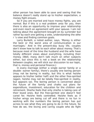 other person has been able to save and seeing that the
balance doesn’t really stand up to his/her expectation, a
money fight ensues.
So if you are married and have money fights, you are
normal. But if this is a real problem area for you, then
there is also an opportunity to improve your relationship
and even reach an agreement with your spouse. I am not
talking about the agreement brought on by surrender but
rather by each one getting a vote, understanding the othe
r ’s view and finding common goals.
Larry Burkett, a noted author, says, ‘Money is either
the best or the worst area of communication in our
marriages.’ And in the present-day busy life, couples
don’t know how to talk to each other about money. That’s
because most of the time the husband and the wife have
totally different views about everything, including their
money. (Well, many don’t talk much on other subjects
either, but since this is not a book on the relationship
between couples, we will stick our discussion to our topic,
that is, money and personal finance.)
In every marriage (either a single earner family or a
double- earner family), there’s usually one boring person
(may not be boring in reality, but this is what he/she
appears to his/her better half) and the other free-spirited
(again, he/she may not be totally free-spirited in reality,
but appears so). The boring person is concerned about
the future of the family and chalks out plans for
expenditure, investment, education for the children and
retirement. She/he feels that only she/he is taking care of
their loved ones. But the free-spirited one doesn’t feel
cared for. He/she feels controlled. He/she feels as if
his/her wings are being cut off and there is no fun in
working with the numbers the boring person has put
across to see what they are going to do in the future. So
how do we, the loving and caring couple who do fight
 