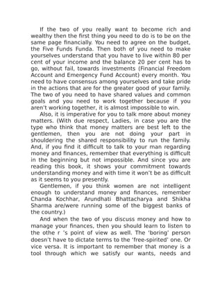 If the two of you really want to become rich and
wealthy then the first thing you need to do is to be on the
same page financially. You need to agree on the budget,
the Five Funds Funda. Then both of you need to make
yourselves understand that you have to live within 80 per
cent of your income and the balance 20 per cent has to
go, without fail, towards investments (Financial Freedom
Account and Emergency Fund Account) every month. You
need to have consensus among yourselves and take pride
in the actions that are for the greater good of your family.
The two of you need to have shared values and common
goals and you need to work together because if you
aren’t working together, it is almost impossible to win.
Also, it is imperative for you to talk more about money
matters. (With due respect, Ladies, in case you are the
type who think that money matters are best left to the
gentlemen, then you are not doing your part in
shouldering the shared responsibility to run the family.
And, if you find it difficult to talk to your man regarding
money and finances, remember that everything is difficult
in the beginning but not impossible. And since you are
reading this book, it shows your commitment towards
understanding money and with time it won’t be as difficult
as it seems to you presently.
Gentlemen, if you think women are not intelligent
enough to understand money and finances, remember
Chanda Kochhar, Arundhati Bhattacharya and Shikha
Sharma are/were running some of the biggest banks of
the country.)
And when the two of you discuss money and how to
manage your finances, then you should learn to listen to
the othe r ’s point of view as well. The ‘boring’ person
doesn’t have to dictate terms to the ‘free-spirited’ one. Or
vice versa. It is important to remember that money is a
tool through which we satisfy our wants, needs and
 