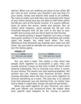 desires. When you are chalking out plans to live within 80
per cent of your income, you shouldn’t just see that it’s
your wants, needs and desires that need to be fulfilled.
You have to make sure that they are combined with those
of your entire family and you are able to fulfil them within
the 80 per cent of the family income. If it seems difficult,
learn to ration the wants, needs and desires. But no
matter what happens, never exceed the 80 per cent
threshold because that 20 per cent is the key to your
wealth and success and you don’t want to lose the key.
Two horses pulling a wagon together can carry a huge
load uphill; pulling it in two opposite directions will simply
upset the wagon. You need each other. The very
differences that attracted you towards each other are still
there. You just need to rekindle the charm and team up to
win the money game.
#Myth 17
MYTH TRUTH
• One plus one equals
two.
• One plus one equals
four.
Yes, you read it right. The reality is that when two
people work together to accomplish a goal, they can
usually achieve it twice as fast than if both of them were
working individually. This is certainly true when it comes
to your money. The sooner you start working together, the
quicker you can improve your financial picture. Some
synergy develops when the two of you come together to
achieve something as a team. The only key is to believe
truly that wherever you are starting from, no matter how
bad or bleak it might look, things can and will get better.
When you work together on your finances, you don’t
add your efforts, but compound them. No matter what
your specific goal happens to be, having a partner
 
