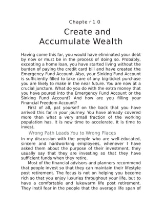 Chapte r 1 0
Create and
Accumulate Wealth
Having come this far, you would have eliminated your debt
by now or must be in the process of doing so. Probably,
excepting a home loan, you have started living without the
burden of paying the credit card bill and have created the
Emergency Fund Account. Also, your Sinking Fund Account
is sufficiently filled to take care of any big-ticket purchase
you are likely to make in the near future. You are now at a
crucial juncture. What do you do with the extra money that
you have poured into the Emergency Fund Account or the
Sinking Fund Account? And how are you filling your
Financial Freedom Account?
First of all, pat yourself on the back that you have
arrived this far in your journey. You have already covered
more than what a very small fraction of the working
population has. It is now time to accelerate. It is time to
invest.
Wrong Path Leads You to Wrong Places
In my discussion with the people who are well-educated,
sincere and hardworking employees, whenever I have
asked them about the purpose of their investment, they
usually say that they are investing so that they have
sufficient funds when they retire.
Most of the financial advisors and planners recommend
that people invest so that they can maintain their lifestyle
post retirement. The focus is not on helping you become
rich so that you enjoy luxuries throughout your life, but to
have a comfortable and lukewarm life post retirement.
They instil fear in the people that the average life span of
 