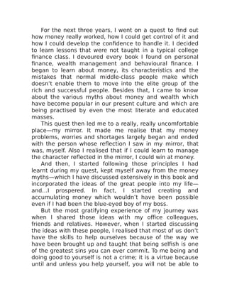 For the next three years, I went on a quest to find out
how money really worked, how I could get control of it and
how I could develop the confidence to handle it. I decided
to learn lessons that were not taught in a typical college
finance class. I devoured every book I found on personal
finance, wealth management and behavioural finance. I
began to learn about money, its characteristics and the
mistakes that normal middle-class people make which
doesn’t enable them to move into the elite group of the
rich and successful people. Besides that, I came to know
about the various myths about money and wealth which
have become popular in our present culture and which are
being practised by even the most literate and educated
masses.
This quest then led me to a really, really uncomfortable
place—my mirror. It made me realise that my money
problems, worries and shortages largely began and ended
with the person whose reflection I saw in my mirror, that
was, myself. Also I realised that if I could learn to manage
the character reflected in the mirror, I could win at money.
And then, I started following those principles I had
learnt during my quest, kept myself away from the money
myths—which I have discussed extensively in this book and
incorporated the ideas of the great people into my life—
and…I prospered. In fact, I started creating and
accumulating money which wouldn’t have been possible
even if I had been the blue-eyed boy of my boss.
But the most gratifying experience of my journey was
when I shared those ideas with my office colleagues,
friends and relatives. However, when I started discussing
the ideas with these people, I realised that most of us don’t
have the skills to help ourselves because of the way we
have been brought up and taught that being selfish is one
of the greatest sins you can ever commit. To me being and
doing good to yourself is not a crime; it is a virtue because
until and unless you help yourself, you will not be able to
 