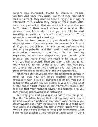 humans has increased, thanks to improved medical
facilities. And since they might live for a long time after
their retirement, they need to have a bigger nest egg or
retirement corpus when they hang up their boots. Also,
they make you believe that you need to invest so that you
don’t have to think about money after retiring. The
backward calculation starts and you are told to start
investing a particular amount every month. Wrong
approach to investing, I would say.
There are two reasons why you shouldn’t follow the
above approach if you really want to become rich. First of
all, if you act out of fear, then you do not perform to the
best of your potential and the result is not as per your
expectation. However, if your action is motivated by
inspiration, rather than desperation, you unlock your
potential and many times, the result is far better than
what you had expected. Then you play to win the game.
And when you act out of desperation and fear, you play
not to lose the game. And I can tell you that there is a
great difference in the results of the two approaches.
When you start investing with the retirement corpus in
mind, so that you can enjoy reading the morning
newspaper with a cup of tea/coffee later on, you put a
ceiling on the wealth you will create in your life. And what
is that ceiling? That ceiling is the retirement corpus—the
nest egg that your financial advisor has suggested to you
once you say goodbye to your formal job.
Secondly, you start playing so as not to lose the game.
Also, the fear of not having that nest egg may force you to
act and invest in a particular way which may not help you
amass wealth and enjoy the luxuries of life in keeping with
your talent and potential. You look at your future with fear.
‘What if I don’t have sufficient funds post-retirement? What
if the market crashes at my retirement age? What if I don’t
 