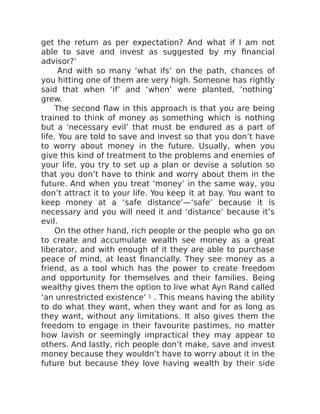 get the return as per expectation? And what if I am not
able to save and invest as suggested by my financial
advisor?’
And with so many ‘what ifs’ on the path, chances of
you hitting one of them are very high. Someone has rightly
said that when ‘if’ and ‘when’ were planted, ‘nothing’
grew.
The second flaw in this approach is that you are being
trained to think of money as something which is nothing
but a ‘necessary evil’ that must be endured as a part of
life. You are told to save and invest so that you don’t have
to worry about money in the future. Usually, when you
give this kind of treatment to the problems and enemies of
your life, you try to set up a plan or devise a solution so
that you don’t have to think and worry about them in the
future. And when you treat ‘money’ in the same way, you
don’t attract it to your life. You keep it at bay. You want to
keep money at a ‘safe distance’—‘safe’ because it is
necessary and you will need it and ‘distance’ because it’s
evil.
On the other hand, rich people or the people who go on
to create and accumulate wealth see money as a great
liberator, and with enough of it they are able to purchase
peace of mind, at least financially. They see money as a
friend, as a tool which has the power to create freedom
and opportunity for themselves and their families. Being
wealthy gives them the option to live what Ayn Rand called
‘an unrestricted existence’ 1 . This means having the ability
to do what they want, when they want and for as long as
they want, without any limitations. It also gives them the
freedom to engage in their favourite pastimes, no matter
how lavish or seemingly impractical they may appear to
others. And lastly, rich people don’t make, save and invest
money because they wouldn’t have to worry about it in the
future but because they love having wealth by their side
 