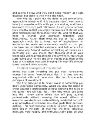 and seeing it grow. And they don’t keep ‘money’ at a safe
distance, but close to their mind and heart.
Now why did I point out the flaws in the conventional
approach to investment? It is because I don’t want you to
have just a mediocre life while you are working and then a
lukewarm existence post retirement. I want you to become
truly wealthy so that you enjoy the luxuries of life not only
after retirement but throughout your life. And for that you
need to change your approach regarding your
investments. Rather than investing out of ‘fear’, your
approach should be to invest out of inspiration— an
inspiration to create and accumulate wealth so that you
can have ‘an unrestricted existence’ and help others live
the same way. Second, instead of thinking of money as a
necessary evil, you should start thinking of it as your
friend who will help you anytime and anywhere. You should
start loving your money and when you do that, then by the
‘Law of Attraction’ you start bringing it in your life through
known and unknown sources.
Cardinal Principles of Investment
Before you start investing and put your hard-earned
money into some financial securities, it is time you are
acquainted with and understand the two fundamental
principles of investment.
The first principle is to never invest in something you
don’t understand completely. Would you play the game of
chess against a professional without knowing the rules of
the game? You will say, ‘No’. Then why would you jump
into this money game where you will play against
professionals without knowing the rules? Millions of
investors worldwide are systematically marketed and sold
a set of myths—investment lies—that guide their decision-
making. This ‘conventional wisdom’ is often designed to
keep you in the dark—so that you, the retail individual
investors, very happily and enthusiastically pass on your
 