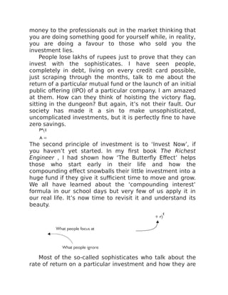 money to the professionals out in the market thinking that
you are doing something good for yourself while, in reality,
you are doing a favour to those who sold you the
investment lies.
People lose lakhs of rupees just to prove that they can
invest with the sophisticates. I have seen people,
completely in debt, living on every credit card possible,
just scraping through the months, talk to me about the
return of a particular mutual fund or the launch of an initial
public offering (IPO) of a particular company. I am amazed
at them. How can they think of hoisting the victory flag,
sitting in the dungeon? But again, it’s not their fault. Our
society has made it a sin to make unsophisticated,
uncomplicated investments, but it is perfectly fine to have
zero savings.
The second principle of investment is to ‘Invest Now’, if
you haven’t yet started. In my first book The Richest
Engineer , I had shown how ‘The Butterfly Effect’ helps
those who start early in their life and how the
compounding effect snowballs their little investment into a
huge fund if they give it sufficient time to move and grow.
We all have learned about the ‘compounding interest’
formula in our school days but very few of us apply it in
our real life. It’s now time to revisit it and understand its
beauty.
​ ​
Most of the so-called sophisticates who talk about the
rate of return on a particular investment and how they are
 