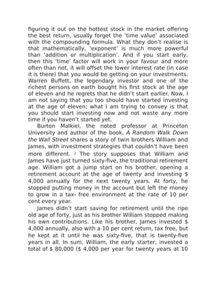 figuring it out on the hottest stock in the market offering
the best return, usually forget the ‘time value’ associated
with the compounding formula. What they don’t realise is
that mathematically, ‘exponent’ is much more powerful
than ‘addition or multiplication’. And if you start early,
then this ‘time’ factor will work in your favour and more
often than not, it will offset the lower interest rate (in case
it is there) that you would be getting on your investments.
Warren Buffett, the legendary investor and one of the
richest persons on earth bought his first stock at the age
of eleven and he regrets that he didn’t start earlier. Now, I
am not saying that you too should have started investing
at the age of eleven; what I am trying to convey is that
you should start investing now and not waste any more
time if you haven’t started yet.
Burton Malkiel, the noted professor at Princeton
University and author of the book, A Random Walk Down
the Wall Street shares a story of twin brothers William and
James, with investment strategies that couldn’t have been
more different. 2 The story supposes that William and
James have just turned sixty-five, the traditional retirement
age. William got a jump start on his brother, opening a
retirement account at the age of twenty and investing $
4,000 annually for the next twenty years. At forty, he
stopped putting money in the account but left the money
to grow in a tax- free environment at the rate of 10 per
cent every year.
James didn’t start saving for retirement until the ripe
old age of forty, just as his brother William stopped making
his own contributions. Like his brother, James invested $
4,000 annually, also with a 10 per cent return, tax free, but
he kept at it until he was sixty-five, that is twenty-five
years in all. In sum, William, the early starter, invested a
total of $ 80,000 ($ 4,000 per year for twenty years at 10
 