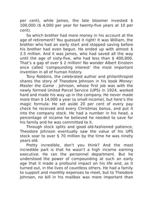 per cent), while James, the late bloomer invested $
100,000 ($ 4,000 per year for twenty-five years at 10 per
cent).
So which brother had more money in his account at the
age of retirement? You guessed it right! It was William, the
brother who had an early start and stopped saving before
his brother had even begun. He ended up with almost $
2.5 million. And it was James, who had saved all the way
until the age of sixty-five, who had less than $ 400,000.
That’s a gap of over $ 2 million! No wonder Albert Einstein
once called ‘compounding interest’ the most important
invention in all of human history.
Tony Robbins, the celebrated author and philanthropist
shares the story of Theodore Johnson in his book Money:
Master the Game . Johnson, whose first job was with the
newly formed United Parcel Service (UPS) in 1924, worked
hard and made his way up in the company. He never made
more than $ 14,000 a year (a small income), but here’s the
magic formula: He set aside 20 per cent of every pay
check he received and every Christmas bonus, and put it
into the company stock. He had a number in his head, a
percentage of income he believed he needed to save for
his family and he was committed to it.
Through stock splits and good old-fashioned patience,
Theodore Johnson eventually saw the value of his UPS
stock soar to over $ 70 million by the time he was ninety
years old.
Pretty incredible, don’t you think? And the most
incredible part is that he wasn’t a high income earning
executive. He ran the personnel department. But he
understood the power of compounding at such an early
age that it made a profound impact on his life and, as it
turned out, in the lives of countless others. He had a family
to support and monthly expenses to meet, but to Theodore
Johnson, no bill in his mailbox was more important than
 
