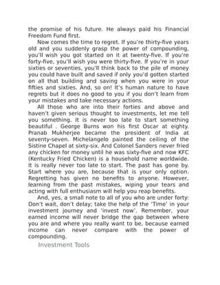 the promise of his future. He always paid his Financial
Freedom Fund first.
Now comes the time to regret. If you’re thirty-five years
old and you suddenly grasp the power of compounding,
you’ll wish you got started on it at twenty-five. If you’re
forty-five, you’ll wish you were thirty-five. If you’re in your
sixties or seventies, you’ll think back to the pile of money
you could have built and saved if only you’d gotten started
on all that building and saving when you were in your
fifties and sixties. And, so on! It’s human nature to have
regrets but it does no good to you if you don’t learn from
your mistakes and take necessary actions.
All those who are into their forties and above and
haven’t given serious thought to investments, let me tell
you something. It is never too late to start something
beautiful . George Burns won his first Oscar at eighty.
Pranab Mukherjee became the president of India at
seventy-seven. Michelangelo painted the ceiling of the
Sistine Chapel at sixty-six. And Colonel Sanders never fried
any chicken for money until he was sixty-five and now KFC
(Kentucky Fried Chicken) is a household name worldwide.
It is really never too late to start. The past has gone by.
Start where you are, because that is your only option.
Regretting has given no benefits to anyone. However,
learning from the past mistakes, wiping your tears and
acting with full enthusiasm will help you reap benefits.
And, yes, a small note to all of you who are under forty:
Don’t wait, don’t delay; take the help of the ‘Time’ in your
investment journey and ‘invest now’. Remember, your
earned income will never bridge the gap between where
you are and where you really want to be, because earned
income can never compare with the power of
compounding.
Investment Tools
 
