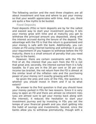 The following section and the next three chapters are all
about investment and how and where to put your money
so that your wealth appreciates with time. And, yes, there
are quite a few myths to be busted.
Fixed Deposits
Fixed deposits (FDs) or term deposits are by far the safest
and easiest way to start your investment journey. It lets
your money grow with time and at maturity you get to
withdraw the principal amount you deposited, along with
the interest accrued during the tenure of the deposit. The
advantage with the FD is that the return is guaranteed and
your money is safe with the bank. Additionally, you can
create an FD using internet banking and withdraw it as per
your requirement (if you happen to withdraw before the FD
maturity, there is a small amount of penalty that you need
to pay to the bank).
However, there are certain constraints with the FDs.
First of all, the interest that you earn from the FD is not
that great and, secondly, the interest earned from it is fully
taxable. So if you are in the 20 per cent or 30 per cent
income tax bracket, the net return from the FD is almost at
the similar level of the inflation rate and the purchasing
power of your money isn’t exactly growing with time.
So given the pros and cons of the FDs, the question is
whether you should invest in them and if so to what
extent?
My answer to the first question is that you should have
your money parked in FDs for two reasons. Since it is very
easy to open an FD and there are almost no inherent risks
(you are almost sure to get your money back along with
the interest), it reduces the hesitation to start your
investment journey and by investing in FDs you set the
tempo of your financial growth and you start getting into
the habit of savings and investments. Second, since the
banks allow you to withdraw prematurely, though with a
 
