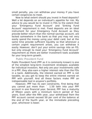 small penalty, you can withdraw your money if you have
certain exigencies to meet.
Now to what extent should you invest in fixed deposits?
Well a lot depends on an individual’s appetite for risk. My
advice to you would be to invest in FDs to the extent that
your ‘Emergency Fund Account’ and ‘Sinking Fund
Account’ requirement is met. Fixed deposits are an ideal
instrument for your Emergency Fund Account as they
provide better return than the normal savings account, are
locked somewhere in the bank so that you may not very
easily spend the money using your debit card, but at the
same time provide sufficient liquidity so that whenever a
certain urgent requirement arises, you can withdraw it
easily. However, don’t put your entire savings into an FD,
but only enough to meet your ‘Emergency Fund Account’
requirement as there are better investment tools available
for your long-term growth.
Public Provident Fund
Public Provident Fund (PPF as it is commonly known) is one
of the simplest long-term investment strategies available
for individual investors. Not only are your investments safe
in a PPF, they also earn a higher interest rate than the FDs
in a bank. Additionally, the interest earned on PPF is not
taxable, so you get to keep the entire interest earned on
PPF with yourself. And all these factors make PPF an
indispensable tool in anyone’s portfolio.
However, PPF has its own constraints. First being that
you cannot put more than ` 1.50 lakh into your PPF
account in one financial year. Second, PPF has a maturity
of fifteen years with a minimum lock-in period of five
years. Even after the fifth year, your withdrawal from the
PPF account cannot exceed 50 per cent of the balance at
the end of the fourth year, or the immediate preceding
year, whichever is lower.
 