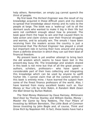 help others. Remember, an empty jug cannot quench the
thirst of people.
My first book The Richest Engineer was the result of my
knowledge acquired in those difficult years and my desire
to spread that knowledge about money and its rules to the
people at large. The book was a ‘wake-up’ call to all the
dormant souls who wanted to make it big in their life but
were not confident enough about how to proceed. The
book gave them the hope to win and that caused them to
take action and claim victory over their financial struggles
and worries, and to actually win. The emails I have been
receiving from the readers across the country is just a
testimonial that The Richest Engineer has played a small
but important role in turning their lives around and giving
them a definite direction in which they can sail their boat of
financial freedom.
My present book is yet another attempt to bring back
the old wisdom which seems to have been lost in the
present-day busy life. The knowledge and wisdom shared
in this book is not mine but that of all the great people—
authors, scholars, professors— who have spent a
considerable part of their lives collecting and integrating
this knowledge which can be used by anyone to uplift
his/her life. I cannot claim that all the content written in
this book is entirely mine. I have learned the subject from
some of the finest finance professors of the world. Also, I
have learned from many excellent books such as Your
Money or Your Life by Vicki Robin, A Random Walk Down
the Wall Street by Burton Malkiel,
The Total Money Makeover by Dave Ramsey, Millionaire
Next Door by Thomas Stanley and William Danko, Money :
Master the Game by Tony Robbins, The Four Pillars of
Investing by William Bernstein, The Little Book of Common
Sense Investing by John Bogle and, of course, Think and
Grow Rich by Napoleon Hill. In fact, these books have had a
 