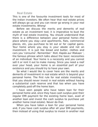 Real Estate
This is one of the favourite investment tools for most of
the Indian investors. We often hear that real estate prices
will always go up and you can never go wrong in your real
estate investments. Wrong!
Before we discuss the merits and demerits of real
estate as an investment tool, it is imperative to bust the
myth of real estate investing. You should understand that
there is a difference between your personal home—the
place where you stay—and apartments, flats, commercial
places, etc, you purchase to let out or for capital gains.
Your home where you stay is your abode and not an
investment. It is just like bread and butter, clothes and
cars you ‘consume’. Remember ‘ Roti, Kapda aur Makaan ’,
the famous phrase which talks about the basic necessities
of an individual. Your home is a necessity and you cannot
sell it or rent it out to make money. Since you need a roof
over your head, your home is an essential part of your
existence and you should try to have your own.
So what I would like to cover here are the merits and
demerits of investment in real estate which is beyond your
personal home. The first rule for real estate investing is
that you should never invest in real estate without having
a substantial cash reserve and that too when you have
completely paid off the home loan.
I have seen people who have taken loan for their
personal home and, once they have cash surplus post their
regular EMI payment for the existing home loan, avail of
another loan and invest the cash surplus to purchase yet
another home (real estate). Never do that.
When you have taken a loan for your personal home
and, if you have cash surplus after all your EMI payments,
then instead of using that surplus to invest in another real
 