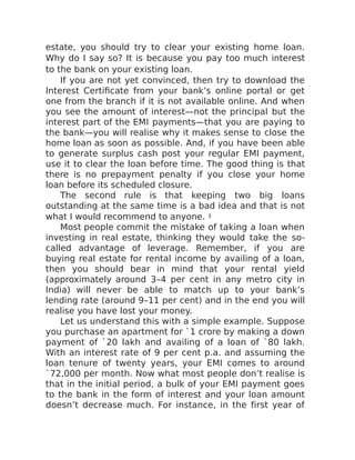 estate, you should try to clear your existing home loan.
Why do I say so? It is because you pay too much interest
to the bank on your existing loan.
If you are not yet convinced, then try to download the
Interest Certificate from your bank’s online portal or get
one from the branch if it is not available online. And when
you see the amount of interest—not the principal but the
interest part of the EMI payments—that you are paying to
the bank—you will realise why it makes sense to close the
home loan as soon as possible. And, if you have been able
to generate surplus cash post your regular EMI payment,
use it to clear the loan before time. The good thing is that
there is no prepayment penalty if you close your home
loan before its scheduled closure.
The second rule is that keeping two big loans
outstanding at the same time is a bad idea and that is not
what I would recommend to anyone. 3
Most people commit the mistake of taking a loan when
investing in real estate, thinking they would take the so-
called advantage of leverage. Remember, if you are
buying real estate for rental income by availing of a loan,
then you should bear in mind that your rental yield
(approximately around 3–4 per cent in any metro city in
India) will never be able to match up to your bank’s
lending rate (around 9–11 per cent) and in the end you will
realise you have lost your money.
Let us understand this with a simple example. Suppose
you purchase an apartment for `1 crore by making a down
payment of `20 lakh and availing of a loan of `80 lakh.
With an interest rate of 9 per cent p.a. and assuming the
loan tenure of twenty years, your EMI comes to around
`72,000 per month. Now what most people don’t realise is
that in the initial period, a bulk of your EMI payment goes
to the bank in the form of interest and your loan amount
doesn’t decrease much. For instance, in the first year of
 