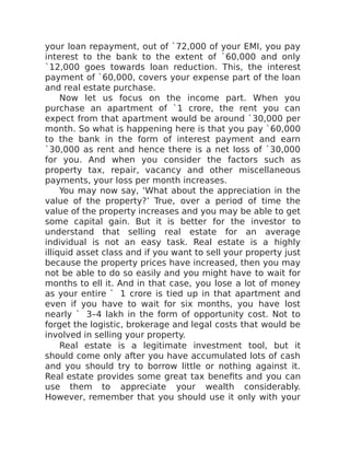 your loan repayment, out of `72,000 of your EMI, you pay
interest to the bank to the extent of `60,000 and only
`12,000 goes towards loan reduction. This, the interest
payment of `60,000, covers your expense part of the loan
and real estate purchase.
Now let us focus on the income part. When you
purchase an apartment of `1 crore, the rent you can
expect from that apartment would be around `30,000 per
month. So what is happening here is that you pay `60,000
to the bank in the form of interest payment and earn
`30,000 as rent and hence there is a net loss of `30,000
for you. And when you consider the factors such as
property tax, repair, vacancy and other miscellaneous
payments, your loss per month increases.
You may now say, ‘What about the appreciation in the
value of the property?’ True, over a period of time the
value of the property increases and you may be able to get
some capital gain. But it is better for the investor to
understand that selling real estate for an average
individual is not an easy task. Real estate is a highly
illiquid asset class and if you want to sell your property just
because the property prices have increased, then you may
not be able to do so easily and you might have to wait for
months to ell it. And in that case, you lose a lot of money
as your entire ` 1 crore is tied up in that apartment and
even if you have to wait for six months, you have lost
nearly ` 3–4 lakh in the form of opportunity cost. Not to
forget the logistic, brokerage and legal costs that would be
involved in selling your property.
Real estate is a legitimate investment tool, but it
should come only after you have accumulated lots of cash
and you should try to borrow little or nothing against it.
Real estate provides some great tax benefits and you can
use them to appreciate your wealth considerably.
However, remember that you should use it only with your
 