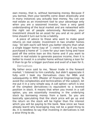 own money, that is, without borrowing money. Because if
you borrow, then your benefits come down drastically and
in many instances you actually lose money. You can use
real estate as an investment tool to your advantage only
when you are a seasoned investor, have a very good
understanding of the local market and are networked with
the right set of people extensively. Remember, your
investment should be an asset for you and at no point of
time should it turn out to be a liability.
A piece of advice to those who want to make good
returns on real estate: Investment in two smaller homes
(say `50 lakh each) will fetch you better returns than what
a single bigger home (say of `1 crore) will. So if you have
purchased a home of `1 crore for your own living and have
paid off the entire loan on this home and if you want to
invest in real estate to generate passive income, then it is
better to invest in a smaller home without taking a loan for
it than to go for a bigger purchase and avail of a loan for it.
Derivatives
My father once said to me, ‘Never trade in the forward
market.’ I listened to him carefully, but didn’t appreciate it
fully until I took my Derivatives class for MBA and
subsequently in MFE (Master of Financial Engineering). To
avoid the complexities and technicalities of the subject, let
me put it in a very simple way. A call option—which is one
of the simplest derivatives—is equivalent to a levered
position in stock. It means that when you invest in a call
option, you are essentially investing in the underlying
stock by borrowing money from a bank. So you are
basically speculating that the stock price will go up and
the return on the stock will be higher than the interest
which you will be paying to the bank. Now since we have
already learnt why leveraging may not be a good thing to
do, it is needless to say that investing in derivatives is not
a wise thing to do.
 