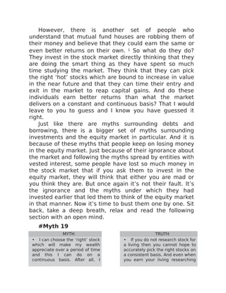 However, there is another set of people who
understand that mutual fund houses are robbing them of
their money and believe that they could earn the same or
even better returns on their own. 1 So what do they do?
They invest in the stock market directly thinking that they
are doing the smart thing as they have spent so much
time studying the market. They think that they can pick
the right ‘hot’ stocks which are bound to increase in value
in the near future and that they can time their entry and
exit in the market to reap capital gains. And do these
individuals earn better returns than what the market
delivers on a constant and continuous basis? That I would
leave to you to guess and I know you have guessed it
right.
Just like there are myths surrounding debts and
borrowing, there is a bigger set of myths surrounding
investments and the equity market in particular. And it is
because of these myths that people keep on losing money
in the equity market. Just because of their ignorance about
the market and following the myths spread by entities with
vested interest, some people have lost so much money in
the stock market that if you ask them to invest in the
equity market, they will think that either you are mad or
you think they are. But once again it’s not their fault. It’s
the ignorance and the myths under which they had
invested earlier that led them to think of the equity market
in that manner. Now it’s time to bust them one by one. Sit
back, take a deep breath, relax and read the following
section with an open mind.
#Myth 19
MYTH TRUTH
• I can choose the ‘right’ stock
which will make my wealth
appreciate over a period of time
and this I can do on a
continuous basis. After all, I
• If you do not research stock for
a living then you cannot hope to
accurately pick the right stocks on
a consistent basis. And even when
you earn your living researching
 
