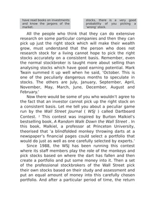 have read books on investments
and know the jargons of the
market.
stocks, there is a very good
probability of you picking a
‘wrong’ stock.
All the people who think that they can do extensive
research on some particular companies and then they can
pick up just the right stock which will make their wealth
grow, must understand that the person who does not
research stock for a living cannot hope to pick the right
stocks accurately on a consistent basis. Remember, even
the normal stockbroker is taught more about selling than
analysing stocks which have good earning potential. Mark
Twain summed it up well when he said, ‘October. This is
one of the peculiarly dangerous months to speculate in
stocks. The others are July, January, September, April,
November, May, March, June, December, August and
February.’
Now there would be some of you who wouldn’t agree to
the fact that an investor cannot pick up the right stock on
a consistent basis. Let me tell you about a peculiar game
run by the Wall Street Journal ( WSJ ) called Dartboard
Contest. 2 This contest was inspired by Burton Malkiel’s
bestselling book, A Random Walk Down the Wall Street . In
this book, Malkiel, a professor at Princeton University,
theorised that ‘a blindfolded monkey throwing darts at a
newspaper’s financial pages could select a portfolio that
would do just as well as one carefully selected by experts.’
Since 1988, the WSJ has been running this contest
where its staff members play the role of the monkeys and
pick stocks based on where the dart has fallen and then
create a portfolio and put some money into it. Then a set
of the professional stockbrokers of the Wall Street pick
their own stocks based on their study and assessment and
put an equal amount of money into this carefully chosen
portfolio. And after a particular period of time, the return
 