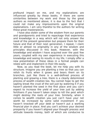 profound impact on me, and my explanations are
influenced greatly by these books. If there are some
similarities between my work and those by the great
authors as mentioned above, it is due to the fact that I
could not make any improvements upon the original
explanations. I am very thankful to the authors for writing
these great masterpieces.
I have also stolen some of the wisdom from our parents
and grandparents and tried to repackage that experience
and knowledge in a way which will not only answer the
need of the present generation but prepare them for their
future and that of their next generation. I repeat, I claim
little or almost no originality in any of the wisdom and
principles discussed in this book. However, with the
knowledge and wisdom I have acquired over the past few
years, coupled with my own experience in executing this
knowledge and seeing its results in my life, I simply offer a
new presentation of these ideas in a format people can
relate with and implement in their life easily.
Now, as you read the book, let me help you with its
structure. Imagine you are planting a tree so that you can
relish its fruits when it grows and bears them on its
branches. Just like there is a well-defined process of
planting and growing a tree, there is a clearly determined
process of wealth creation too. You cannot hope to get the
sapling break the crust of the soil just by watering it if you
haven’t planted the seed in the first place and you can’t
expect to increase the yield of your tree just by adding
fertilisers if you haven’t taken steps to kill the pest which
might destroy the roots of your tree. Similarly, when it
comes to wealth creation you just can’t have your net
worth be increased by some solid investment if you
haven’t knocked off your debt or haven’t put a working
financial plan in place. And you can’t achieve your desired
prosperity if you haven’t aligned your thought process and
attitude towards money, both of which are conducive to
 