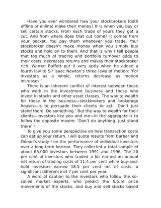 Have you ever wondered how your stockbrokers (both
offline or online) make their money? It is when you buy or
sell certain stocks. From each trade of yours they get a
cut. And from where does that cut come? It comes from
your pocket. You pay them whenever you trade. Your
stockbroker doesn’t make money when you simply buy
stocks and hold on to them. And that is why I tell people
that too much of trading and portfolio turnover adds to
their costs, decreases returns and makes their stockbroker
rich. Warren Buffett put it very aptly when he added a
fourth law to Sir Isaac Newton’s three laws of motion: ‘For
investors as a whole, returns decrease as motion
increases.’
There is an inherent conflict of interest between those
who work in the investment business and those who
invest in stocks and other asset classes. The way to wealth
for those in the business—stockbrokers and brokerage
houses—is to persuade their clients to act. ‘Don’t just
stand there. Do something.’ But the way to wealth for their
clients—investors like you and me—in the aggregate is to
follow the opposite maxim: ‘Don’t do anything. Just stand
there’ 3 .
To give you some perspective on how transaction costs
can eat up your return, I will quote results from Barber and
Odean’s study 4 on the performance of individual investors
over a long-term horizon. They collected a total sample of
about 65,000 investors between 1991 and 1996. The 20
per cent of investors who traded a lot earned an annual
net return of trading costs of 11.4 per cent while buy-and-
hold investors earned 18.5 per cent net of costs, a
significant difference of 7 per cent per year.
A word of caution to the investors who follow the so-
called market experts, who predict the future price
movements of the stocks, and buy and sell stocks based
 
