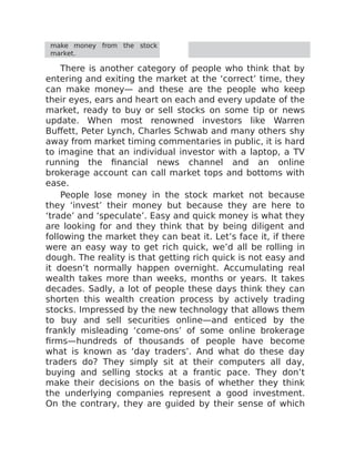 make money from the stock
market.
There is another category of people who think that by
entering and exiting the market at the ‘correct’ time, they
can make money— and these are the people who keep
their eyes, ears and heart on each and every update of the
market, ready to buy or sell stocks on some tip or news
update. When most renowned investors like Warren
Buffett, Peter Lynch, Charles Schwab and many others shy
away from market timing commentaries in public, it is hard
to imagine that an individual investor with a laptop, a TV
running the financial news channel and an online
brokerage account can call market tops and bottoms with
ease.
People lose money in the stock market not because
they ‘invest’ their money but because they are here to
‘trade’ and ‘speculate’. Easy and quick money is what they
are looking for and they think that by being diligent and
following the market they can beat it. Let’s face it, if there
were an easy way to get rich quick, we’d all be rolling in
dough. The reality is that getting rich quick is not easy and
it doesn’t normally happen overnight. Accumulating real
wealth takes more than weeks, months or years. It takes
decades. Sadly, a lot of people these days think they can
shorten this wealth creation process by actively trading
stocks. Impressed by the new technology that allows them
to buy and sell securities online—and enticed by the
frankly misleading ‘come-ons’ of some online brokerage
firms—hundreds of thousands of people have become
what is known as ‘day traders’. And what do these day
traders do? They simply sit at their computers all day,
buying and selling stocks at a frantic pace. They don’t
make their decisions on the basis of whether they think
the underlying companies represent a good investment.
On the contrary, they are guided by their sense of which
 
