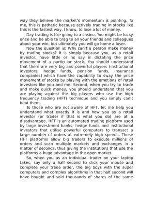 way they believe the market’s momentum is pointing. To
me, this is pathetic because actively trading in stocks like
this is the fastest way, I know, to lose a lot of money.
Day trading is like going to a casino. You might be lucky
once and be able to brag to all your friends and colleagues
about your win, but ultimately you will go home a loser.
Now the question is: Why can’t a person make money
by trading stocks? It is simply because you, as a retail
investor, have little or no say in dictating the price
movement of a particular stock. You should understand
that there are very big and powerful players (institutional
investors, hedge funds, pension funds, insurance
companies) which have the capability to sway the price
movement of stocks by playing with the emotions of retail
investors like you and me. Second, when you try to trade
and make quick money, you should understand that you
are playing against the big players who use the high
frequency trading (HFT) technique and you simply can’t
beat them.
To those who are not aware of HFT, let me help you
understand what exactly it is and how you as a retail
investor (or trader if that is what you do) are at a
disadvantage. HFT is an automated trading platform used
by large investment banks, hedge funds and institutional
investors that utilise powerful computers to transact a
large number of orders at extremely high speeds. These
HFT platforms allow big traders to execute millions of
orders and scan multiple markets and exchanges in a
matter of seconds, thus giving the institutions that use the
platforms a huge advantage in the open market.
So, when you as an individual trader on your laptop
takes, say only a half second to click your mouse and
complete your trade order, the big boys with the super
computers and complex algorithms in that half second will
have bought and sold thousands of shares of the same
 