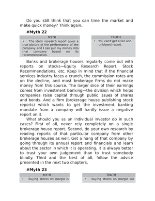 Do you still think that you can time the market and
make quick money? Think again.
#Myth 22
MYTH TRUTH
• The stock research report gives a
true picture of the performance of the
company and I can put my money into
that company based on its
recommendation.
• You can’t get a fair and
unbiased report.
Banks and brokerage houses regularly come out with
reports on stocks—Equity Research Report, Stock
Recommendations, etc. Keep in mind that if the financial
services industry faces a crunch, the commission rates are
on the decline, and most brokerage firms do not make
money from this source. The larger slice of their earnings
comes from investment banking—the division which helps
companies raise capital through public issues of shares
and bonds. And a firm (brokerage house publishing stock
reports) which wants to get the investment banking
mandate from a company will hardly issue a negative
report on it.
What should you as an individual investor do in such
cases? First of all, never rely completely on a single
brokerage house report. Second, do your own research by
reading reports of that particular company from other
brokerage houses as well. Get a hang of that company by
going through its annual report and financials and learn
about the sector in which it is operating. It is always better
to trust your own judgement than to trust somebody
blindly. Third and the best of all, follow the advice
presented in the next two chapters.
#Myth 23
MYTH TRUTH
• Buying stocks on margin is • Buying stocks on margin will
 