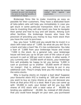 what all the sophisticated
investors do and I too should do
the same to reap the benefits of
investment on margin.
make you go broke the moment
market turns against your
expectation.
Brokerage firms like to make investing as easy as
possible for their customers. They have a dedicated team
of tele-callers who will help you immediately in case you
get stuck in some particular transaction. And if you are
new to investing they will also teach you how to navigate
their portal and how to buy and sell stocks. Among such
other facilities, the brokerage houses also have the
provision of providing you money to buy more stock than
you have the cash to purchase.
Say, you have `5,000 and you would like to invest in a
stock with total value of `7,000. So what do you do? Go to
a bank and take a loan? No. It’s too cumbersome. You take
a loan of `2,000 from your brokerage house and invest
`7,000 in the stock. As a general rule, your brokerage
house will lend you up to 50 per cent of the value of your
account in cash or 100 per cent in stock. In other words, if
you currently own `10,000 worth of stocks, your brokerage
firm will probably be happy to let you borrow `5,000 in
cash or purchase up to another `10,000 worth of stocks
‘on margin’, that is, without your having to put in any
additional cash. They’ll simply lend you the money to buy
the extra stocks.
Why is buying stocks on margin a bad idea? Suppose
your favourite stock XYZ is trading at `100 per share and
you want to buy as many shares as you can because you
think at that price XYZ is a steal. Now if you can come up
with `20,000 in cash, your broker will let you buy 400
shares of XYZ stock with a total value of ` 40,000 by
lending you additional ` 20,000. So, instead of 200 shares
that you could have bought on your own, you purchased
 