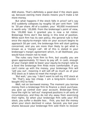 400 shares. That’s definitely a good deal if the stock goes
up, because owning more shares means you’ll make a lot
more money.
But what happens if the stock falls in price? Let’s say
XYZ suddenly collapses by roughly 50 per cent from `100
to `50 per share. All of a sudden, your `40,000 investment
is worth only `20,000. From the brokerage’s point of view,
the `20,000 loan it granted you is now a lot riskier.
Brokerage firms don’t like being in this kind of position.
While each firm has its own policy, the general rule is that
once the equity-to-margin ratio on your account begins to
approach 50 per cent, the brokerage firm will start getting
concerned, and you are more than likely to get what is
known as a ‘margin call’. All of this is stated in your
brokerage’s margin agreement which, in all likelihood, you
would have chosen not to read.
The rules vary from firm to firm, but usually you are
given approximately 72 hours to pay off, in cash, enough
of your margin debt to lower your equity-to-margin ratio to
a level the brokerage firm finds more comfortable. If you
can’t come up with the money, your brokerage firm will
‘sell you out’, meaning it will sell off as much as of your
XYZ stock as it takes to meet the margin call.
‘But wait,’ you say. ‘I don’t want to sell my XYZ stock at
`50. That’s way too cheap. I am a long-term investor. I
bought XYZ to hold.’
Well, not on borrowed money. The moment you borrow
money from a brokerage firm to finance a stock purchase,
you give up control over your account. Brokerage firms
have the right to ‘sell out’ margined positions in all sorts of
circumstances, and they do not shy away from exercising
their rights. So when your brokerage firm sells your XYZ
stock, you suffer a double loss . First, you lost the money
when your stock declined in value. Second, you lost your
shares because your brokerage firm sold them to recover
 