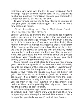 their loan. And what was the loss to your brokerage firm?
Nothing! They got all their money back. In fact, they made
much more profit on commission because you had made a
transaction on 400 shares and not 200.
Is your broker urging you to buy stocks on margin so
that you grab the next multi-bagger? It’s time to find a
new brokerage house.
Direct Investing into Stock Market—A Great
Place but Only for the Masters
Some of you may be thinking that I am being too negative
and conservative on the stockbrokers, the so-called stock
experts and the brokerage houses. Well, the truth is I really
am as I have seen lots of innocent investors losing their
money in the stock market just because they are ignorant
of the nuances of the market and how they are lured into
the trap on the pretext of some big win. But not any more!
I am not here to discourage you from investing in stocks. I
want that you should be well informed about the process
and know your friends and predators before you start
putting your hard-earned money into the market.
Stock market is a great place to invest as your money
goes towards the growth of the company and ultimately
towards the growth of the economy. Further, investment in
stocks should be for long-term. With a minimum hold
period of five years, the longer you hold the better the
gain. You have to be an investor (and not a trader or
speculator) if you really want to benefit from the stock
market. Remember, equity is an asset class that rewards
you the most if you stay invested for a reasonably long
period of time, and is probably the only asset class that
has the potential to beat inflation.
But if choosing the ‘right’ stock on a continuous basis is
so difficult, and I really don’t know who to trust, then how
do I participate in the equity market? The answer is: Do it
through the (passively managed) mutual fund 8 route.
 