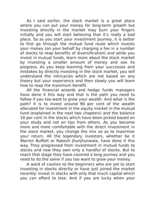 As I said earlier, the stock market is a great place
where you can put your money for long-term growth but
investing directly in the market may burn your fingers
initially and you will start believing that it’s really a bad
place. So as you start your investment journey, it is better
to first go through the mutual fund route which invests
your money (on your behalf by charging a fee in a number
of stocks to reap benefits of diversification) and while you
invest in mutual funds, learn more about the stock market
by investing a smaller amount of money and see its
progress. As you keep learning from your successes and
mistakes by directly investing in the stock market, you will
understand the intricacies which are not based on any
theory but your experience and then slowly you will learn
how to reap the maximum benefit.
All the financial wizards and hedge funds managers
have done it this way and that is the path you need to
follow if you too want to grow your wealth. And what is the
path? It is to invest around 90 per cent of the wealth
allocated for investment in the equity market in the mutual
fund (explained in the next two chapters) and the balance
10 per cent in the stocks which have been picked based on
your study and not on tips from others. As you become
more and more comfortable with the direct investment in
the stock market, you change the mix so as to maximise
your return. All the legendary investors, whether be it
Warren Buffett or Rakesh Jhunjhunwala, have done it this
way. They progressed from investment in mutual funds to
stocks and now they own only a handful of stocks. But to
reach that stage they have covered a long journey and you
need to do the same if you too want to grow your money.
A word of caution to the beginners who are yet to start
investing in stocks directly or have just joined the market
recently: Invest in stocks with only that much capital which
you can afford to lose. And if you are lucky when your
 