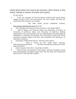 initial stock picks turn out to be winners, don’t throw in the
entire money in search of more such gains.
Endnotes
1. If you are unaware of how the typical mutual fund houses fleece
people by way of fees and commission, the next chapter will help you
understand their process and method.
2. The Wall Street Journal Dartboard Contest,
http://www.investorhome.com/ darts.htm
3. The Little Book of Common Sense Investing , John Bogle (2007).
4. Brad M Barber and Terrance Odean are professors of finance at
University of California, Davis and University of California, Berkley
respectively. They have worked a lot on understanding the psychology of
individuals in investing and trading. The said study is from one of the
numerous research papers that they have published (The Behaviour of
Individual Investors).
5. Flash Boys–A Wall Street Revolt , Michael Lewis (2014).
6. India is having its own ‘Flash Boys’ moment,
http://www.businessinsider. com/sebi-considering-measures-to-slow-
down-hft-2016-7
7. Smart Couples Finish Rich , David Bach (2001).
8. Mutual funds are typically of two types—actively managed mutual
fund and passively managed mutual fund. We will study and understand
about them in the next two chapters.
 